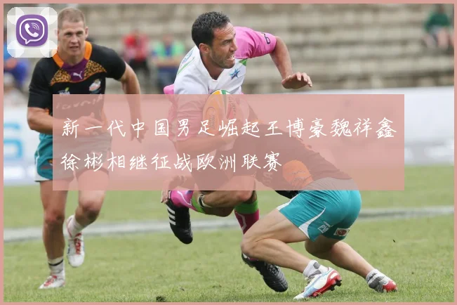 新一代中国男足崛起王博豪魏祥鑫徐彬相继征战欧洲联赛