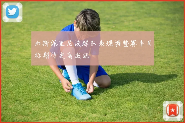 加斯佩里尼谈球队表现调整赛季目标期待更高成就