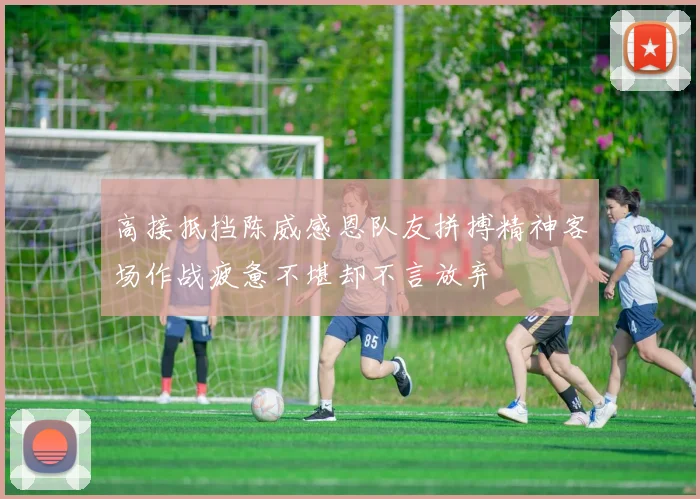 高接抵挡陈威感恩队友拼搏精神客场作战疲惫不堪却不言放弃