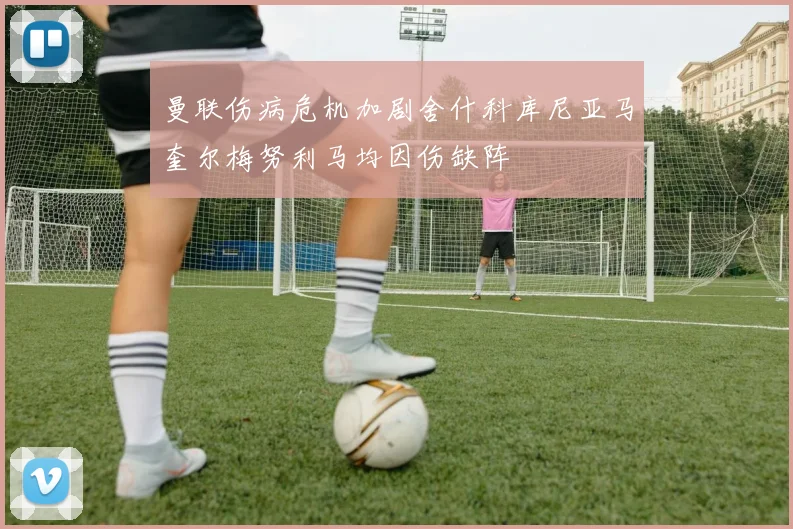 曼联伤病危机加剧舍什科库尼亚马奎尔梅努利马均因伤缺阵