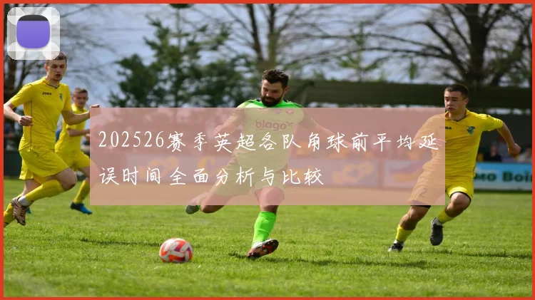 202526赛季英超各队角球前平均延误时间全面分析与比较