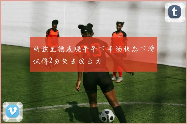 纳兹里德表现平平下半场状态下滑仅得2分失去攻击力