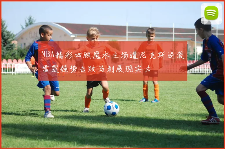 NBA精彩回顾魔术主场遭尼克斯逆袭雷霆强势击败马刺展现实力