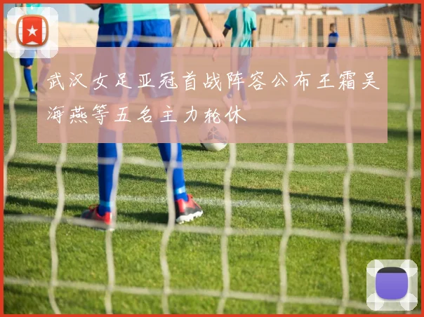 武汉女足亚冠首战阵容公布王霜吴海燕等五名主力轮休