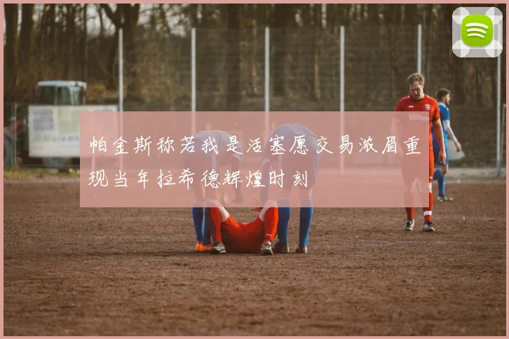帕金斯称若我是活塞愿交易浓眉重现当年拉希德辉煌时刻