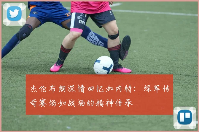 杰伦布朗深情回忆加内特：绿军传奇赛场如战场的精神传承