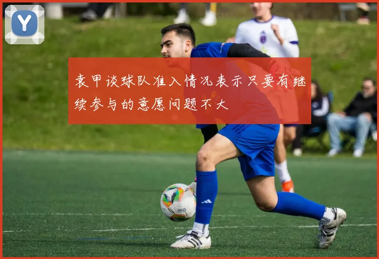 袁甲谈球队准入情况表示只要有继续参与的意愿问题不大