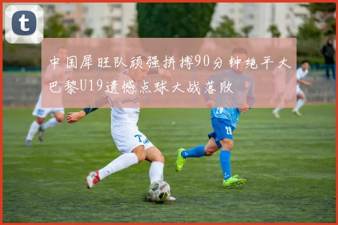 中国犀旺队顽强拼搏90分钟绝平大巴黎U19遗憾点球大战落败