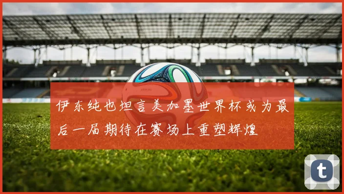 伊东纯也坦言美加墨世界杯或为最后一届期待在赛场上重塑辉煌