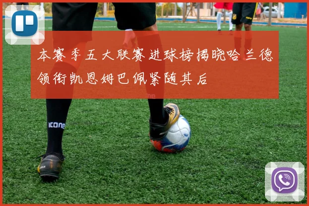 本赛季五大联赛进球榜揭晓哈兰德领衔凯恩姆巴佩紧随其后