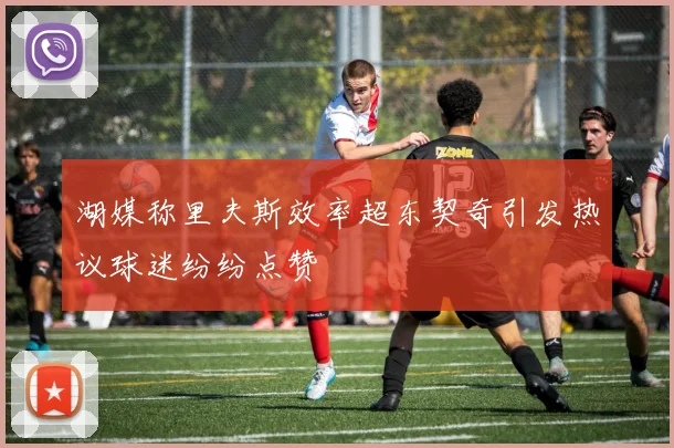 湖媒称里夫斯效率超东契奇引发热议球迷纷纷点赞
