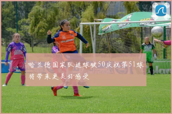 哈兰德国家队进球破50庆祝第51球将带来更美好感受