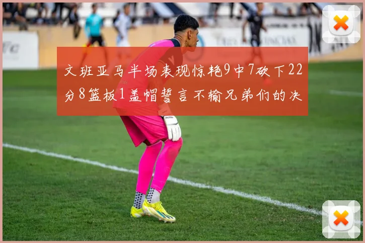文班亚马半场表现惊艳9中7砍下22分8篮板1盖帽誓言不输兄弟们的决心