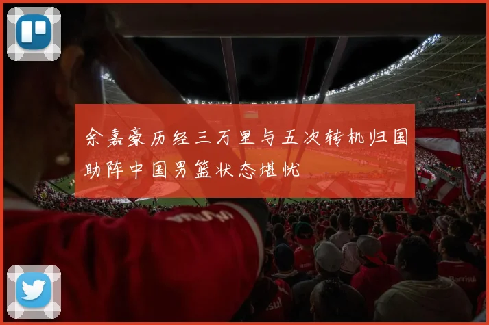 余嘉豪历经三万里与五次转机归国助阵中国男篮状态堪忧