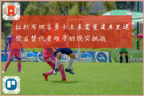 拉科布坦言勇士未来需重建库里退役后替代者难寻的现实挑战