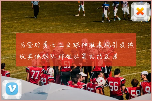 戈登对勇士三分球神准表现引发热议其他球队却难以复刻的反差