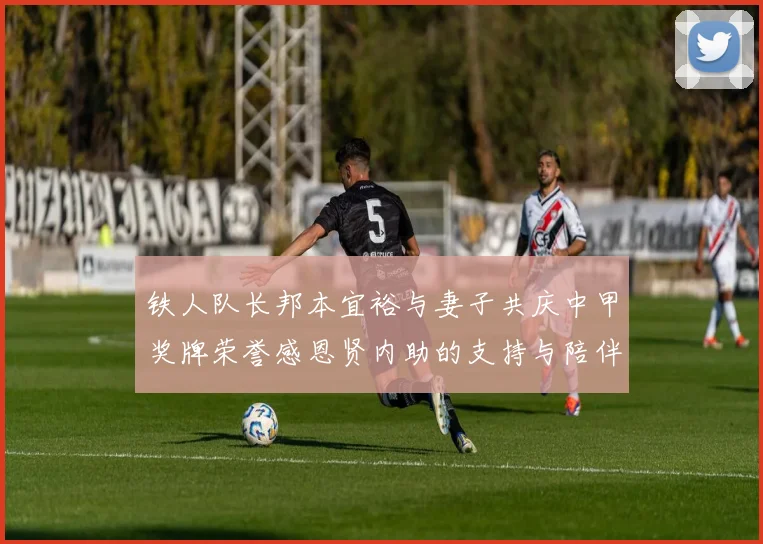 铁人队长邦本宜裕与妻子共庆中甲奖牌荣誉感恩贤内助的支持与陪伴