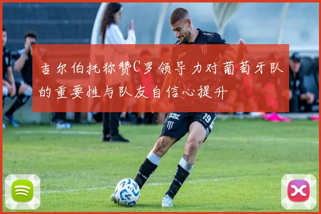 吉尔伯托称赞C罗领导力对葡萄牙队的重要性与队友自信心提升