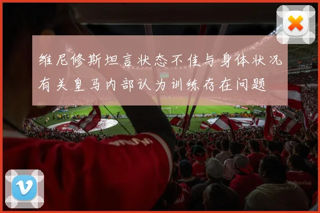 维尼修斯坦言状态不佳与身体状况有关皇马内部认为训练存在问题
