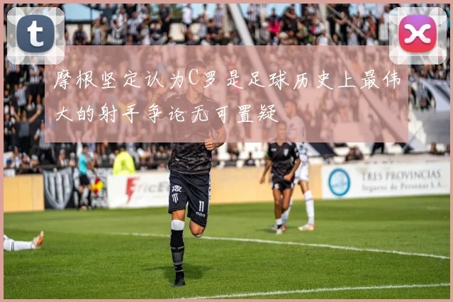 摩根坚定认为C罗是足球历史上最伟大的射手争论无可置疑