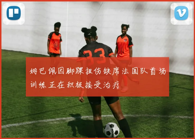 姆巴佩因脚踝扭伤缺席法国队首场训练正在积极接受治疗