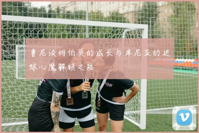 鲁尼谈姆伯莫的成长与库尼亚的进球心魔解锁之路