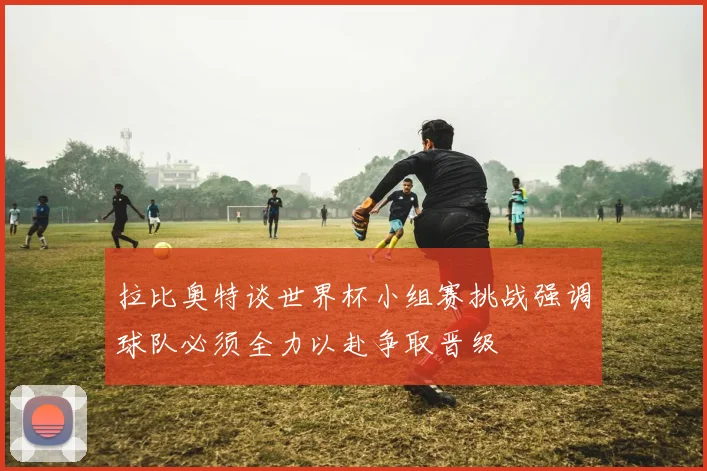 拉比奥特谈世界杯小组赛挑战强调球队必须全力以赴争取晋级