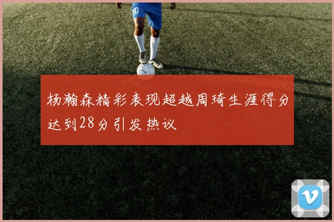杨瀚森精彩表现超越周琦生涯得分达到28分引发热议
