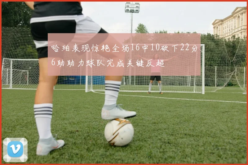 哈珀表现惊艳全场16中10砍下22分6助助力球队完成关键反超