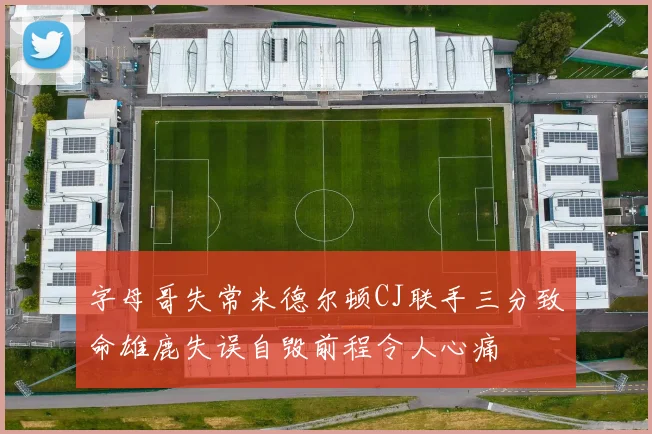 字母哥失常米德尔顿CJ联手三分致命雄鹿失误自毁前程令人心痛
