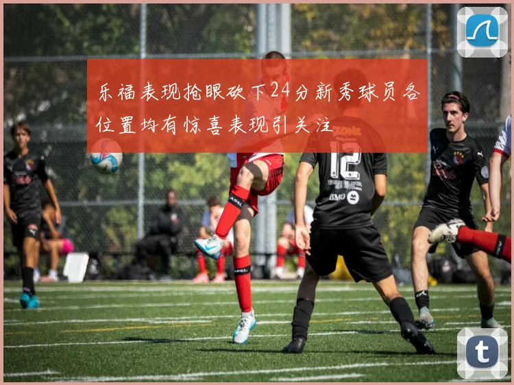 乐福表现抢眼砍下24分新秀球员各位置均有惊喜表现引关注