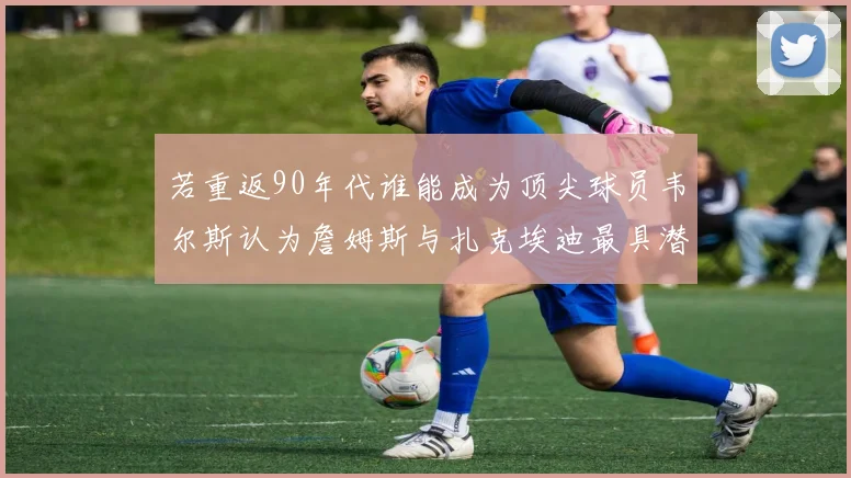 若重返90年代谁能成为顶尖球员韦尔斯认为詹姆斯与扎克埃迪最具潜力
