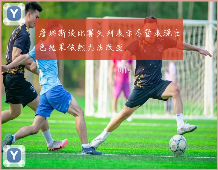 詹姆斯谈比赛失利表示尽管表现出色结果依然无法改变