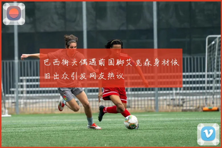 巴西街头偶遇前国脚艾克森身材依旧出众引发网友热议
