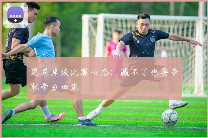 恩昆库谈比赛心态：赢不了也要争取带分回家