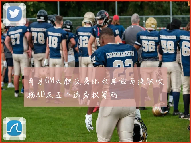 奇才GM大胆交易比尔库兹马换取吹杨AD及五个选秀权筹码