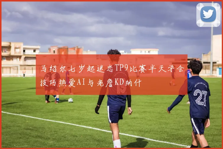 马绍尔七岁起迷恋TP9比赛半天学会技巧热爱AI与老詹KD纳什