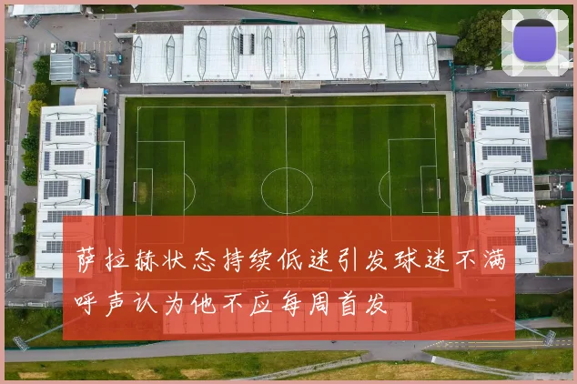 萨拉赫状态持续低迷引发球迷不满呼声认为他不应每周首发