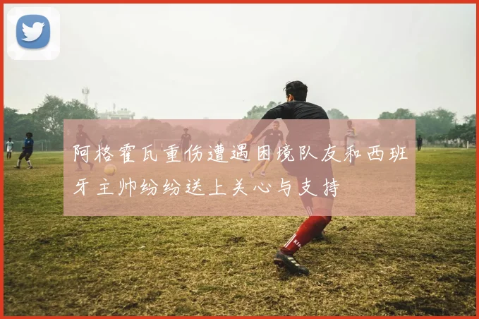 阿格霍瓦重伤遭遇困境队友和西班牙主帅纷纷送上关心与支持