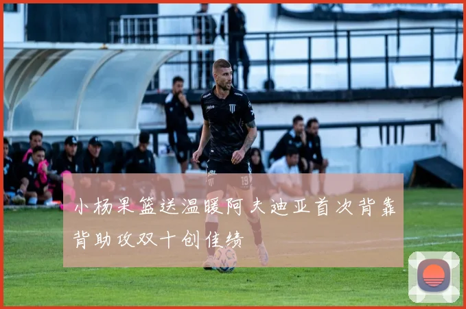 小杨果篮送温暖阿夫迪亚首次背靠背助攻双十创佳绩