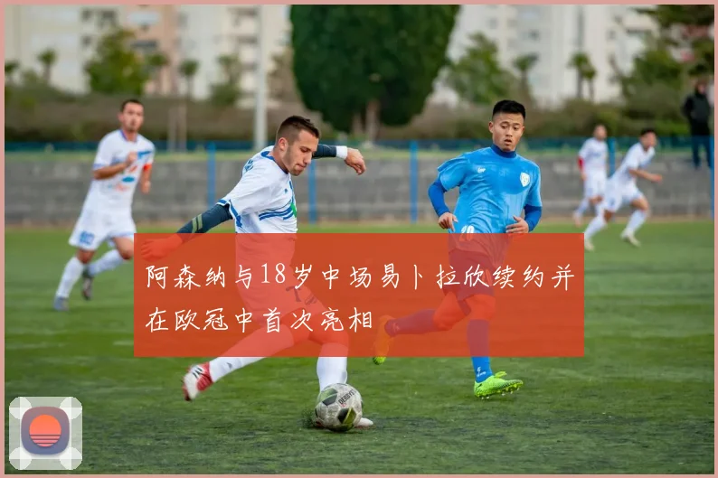 阿森纳与18岁中场易卜拉欣续约并在欧冠中首次亮相